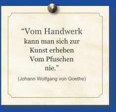 “Vom Handwerk kann man sich zur Kunst erheben Vom Pfuschen nie.” (Johann Wolfgang von Goethe)